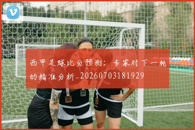 西甲足球比分预测：专家对下一轮的精准分析_20260703181929