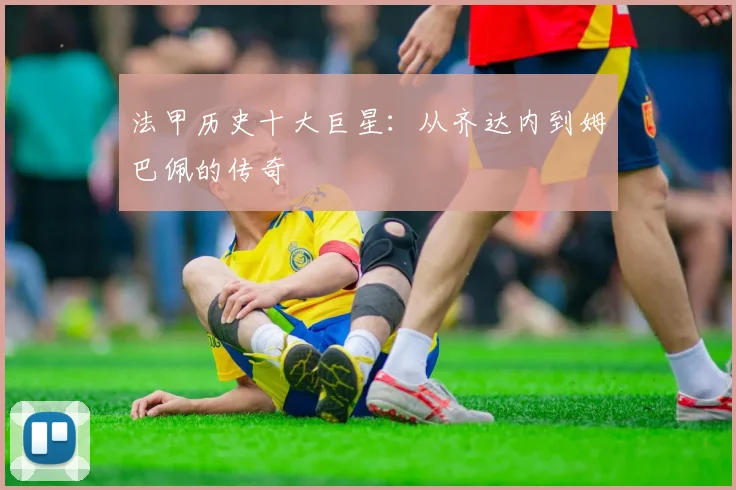 法甲历史十大巨星:从齐达内到姆巴佩的传奇