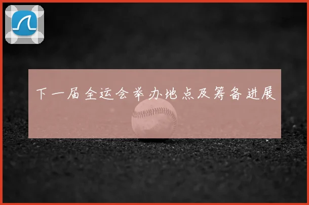 下一届全运会举办地点及筹备进展