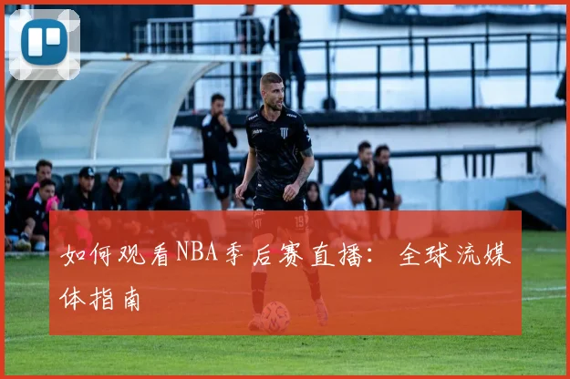 如何观看NBA季后赛直播:全球流媒体指南