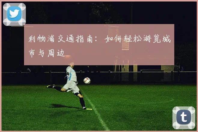 利物浦交通指南：如何轻松游览城市与周边