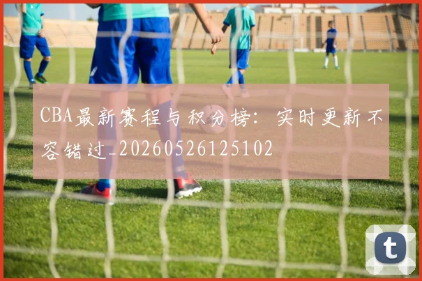CBA最新赛程与积分榜：实时更新不容错过_20260526125102